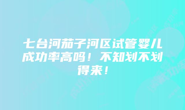 七台河茄子河区试管婴儿成功率高吗！不知划不划得来！