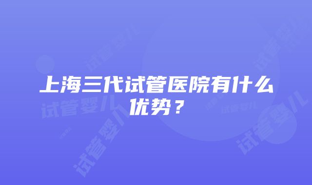 上海三代试管医院有什么优势？