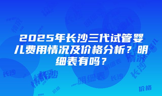 2025年长沙三代试管婴儿费用情况及价格分析？明细表有吗？