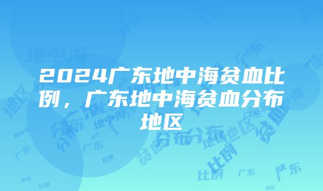 2024广东地中海贫血比例，广东地中海贫血分布地区