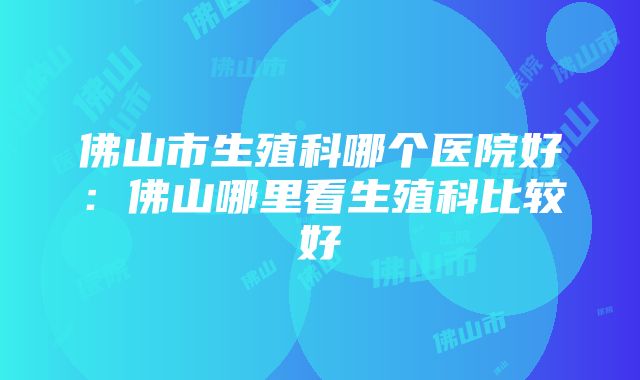 佛山市生殖科哪个医院好：佛山哪里看生殖科比较好