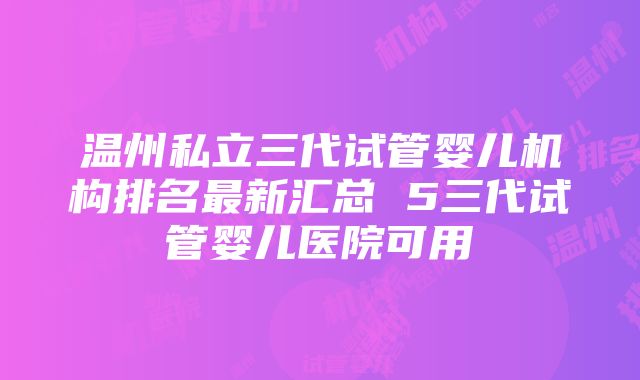 温州私立三代试管婴儿机构排名最新汇总 5三代试管婴儿医院可用