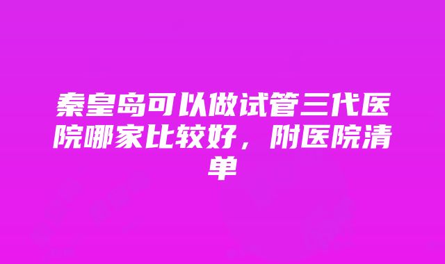 秦皇岛可以做试管三代医院哪家比较好，附医院清单