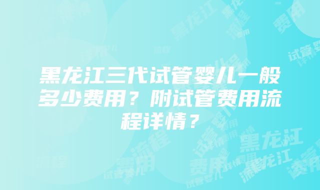 黑龙江三代试管婴儿一般多少费用？附试管费用流程详情？