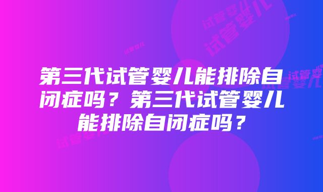 第三代试管婴儿能排除自闭症吗？第三代试管婴儿能排除自闭症吗？