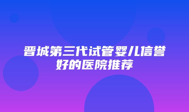 晋城第三代试管婴儿信誉好的医院推荐