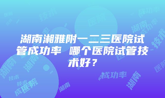 湖南湘雅附一二三医院试管成功率 哪个医院试管技术好？