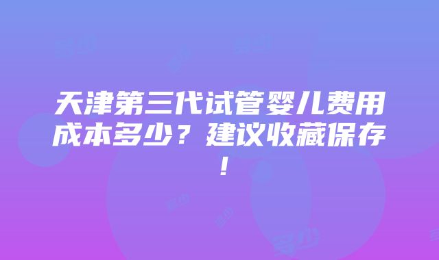 天津第三代试管婴儿费用成本多少？建议收藏保存！