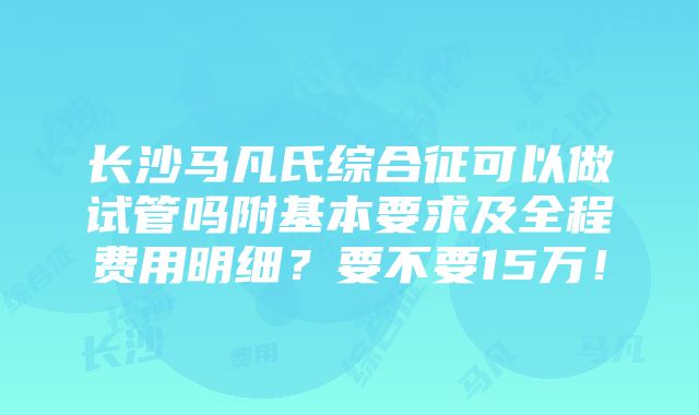 长沙马凡氏综合征可以做试管吗附基本要求及全程费用明细？要不要15万！