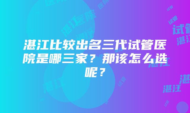 湛江比较出名三代试管医院是哪三家？那该怎么选呢？