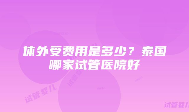 体外受费用是多少？泰国哪家试管医院好