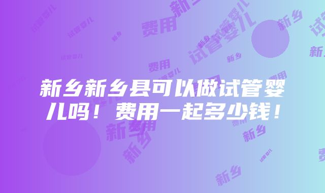 新乡新乡县可以做试管婴儿吗！费用一起多少钱！