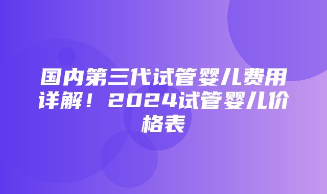 国内第三代试管婴儿费用详解！2024试管婴儿价格表