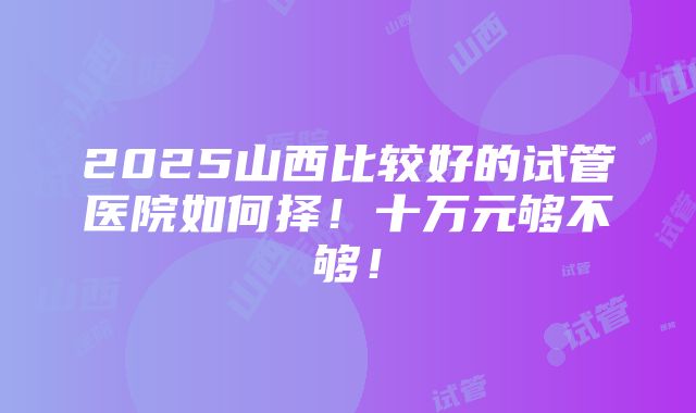 2025山西比较好的试管医院如何择！十万元够不够！