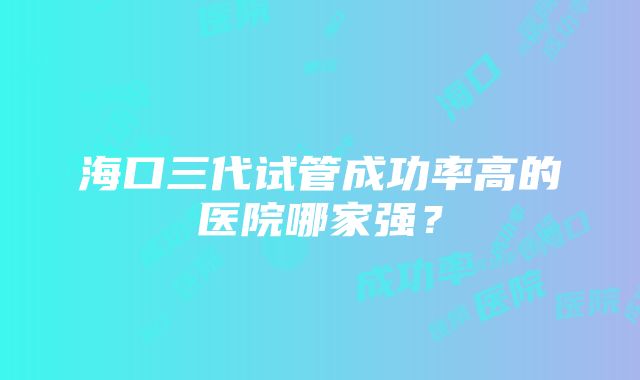 海口三代试管成功率高的医院哪家强？