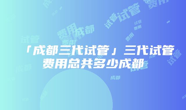 「成都三代试管」三代试管费用总共多少成都