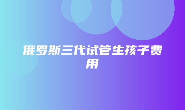 俄罗斯三代试管生孩子费用