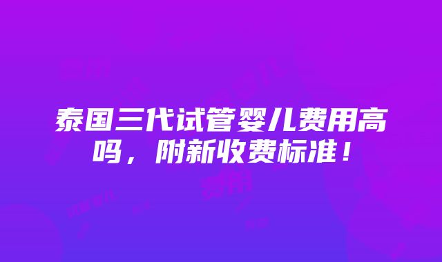 泰国三代试管婴儿费用高吗，附新收费标准！