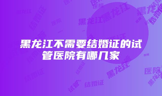 黑龙江不需要结婚证的试管医院有哪几家