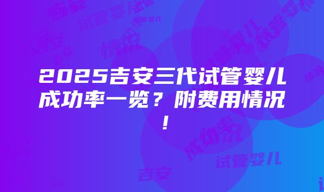 2025吉安三代试管婴儿成功率一览？附费用情况！