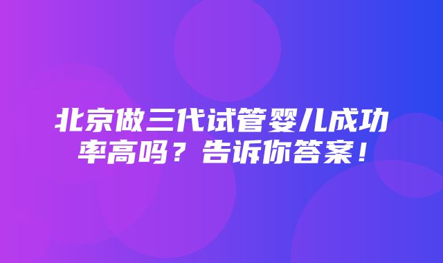 北京做三代试管婴儿成功率高吗？告诉你答案！