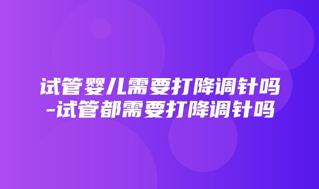 试管婴儿需要打降调针吗-试管都需要打降调针吗