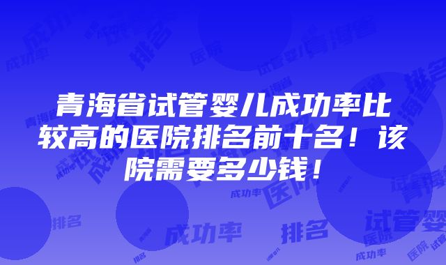 青海省试管婴儿成功率比较高的医院排名前十名！该院需要多少钱！