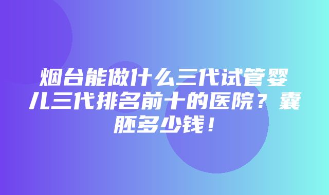 烟台能做什么三代试管婴儿三代排名前十的医院？囊胚多少钱！