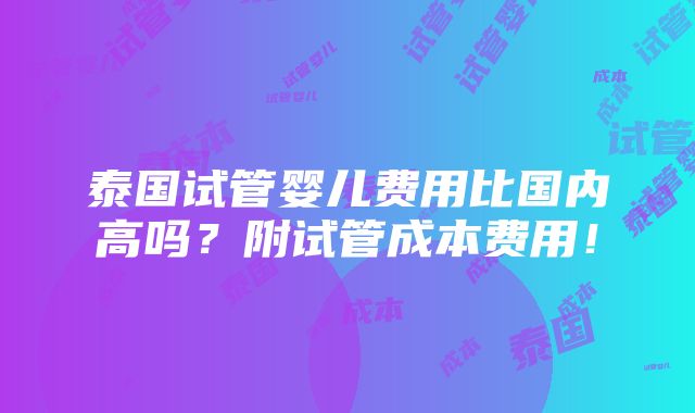 泰国试管婴儿费用比国内高吗？附试管成本费用！