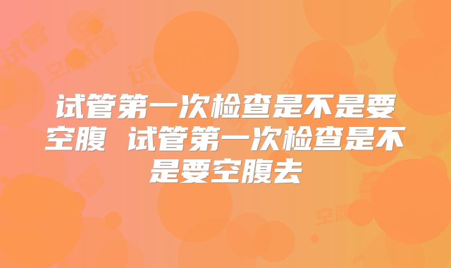 试管第一次检查是不是要空腹 试管第一次检查是不是要空腹去