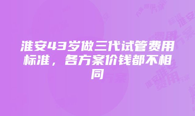 淮安43岁做三代试管费用标准，各方案价钱都不相同