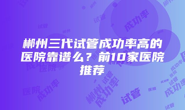 郴州三代试管成功率高的医院靠谱么？前10家医院推荐