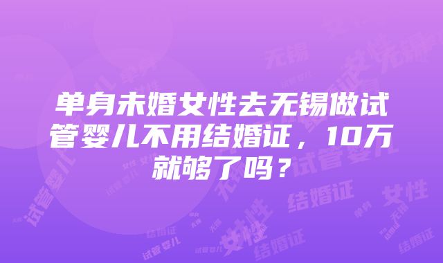 单身未婚女性去无锡做试管婴儿不用结婚证，10万就够了吗？