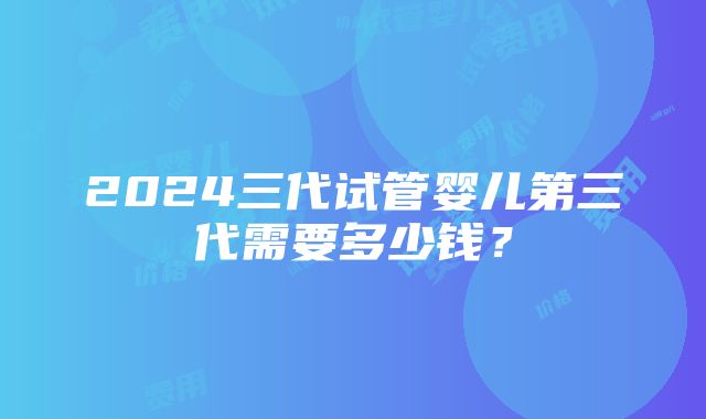 2024三代试管婴儿第三代需要多少钱？