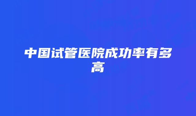 中国试管医院成功率有多高