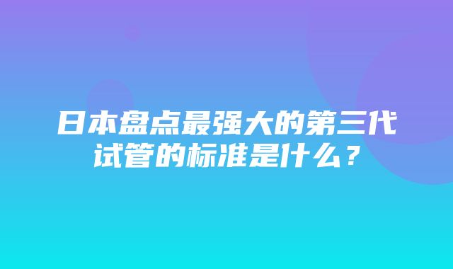 日本盘点最强大的第三代试管的标准是什么？