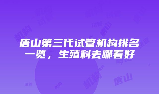 唐山第三代试管机构排名一览，生殖科去哪看好