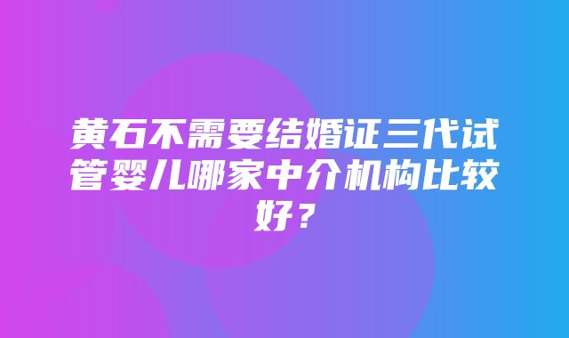 黄石不需要结婚证三代试管婴儿哪家中介机构比较好？