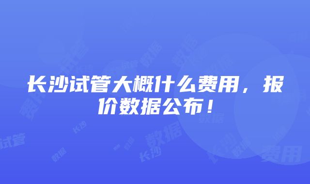 长沙试管大概什么费用，报价数据公布！