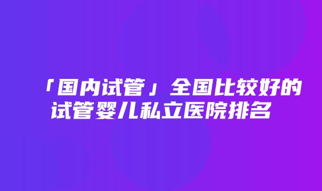 「国内试管」全国比较好的试管婴儿私立医院排名