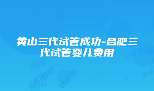 黄山三代试管成功-合肥三代试管婴儿费用