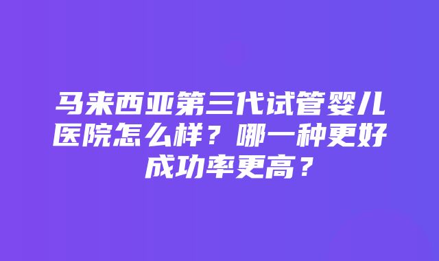 马来西亚第三代试管婴儿医院怎么样？哪一种更好 成功率更高？