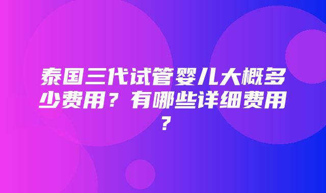 泰国三代试管婴儿大概多少费用？有哪些详细费用？