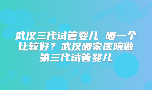 武汉三代试管婴儿 哪一个比较好？武汉哪家医院做第三代试管婴儿