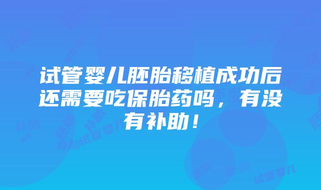 试管婴儿胚胎移植成功后还需要吃保胎药吗，有没有补助！