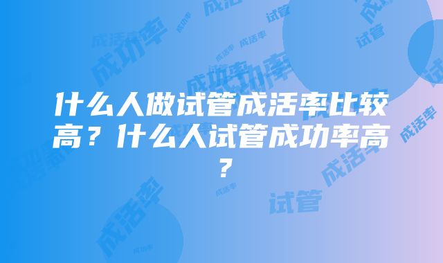 什么人做试管成活率比较高？什么人试管成功率高？