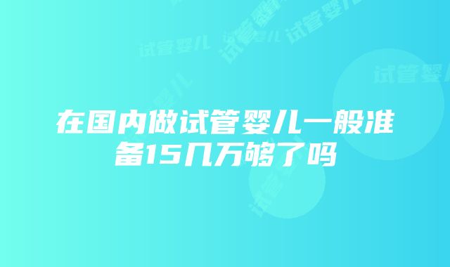 在国内做试管婴儿一般准备15几万够了吗