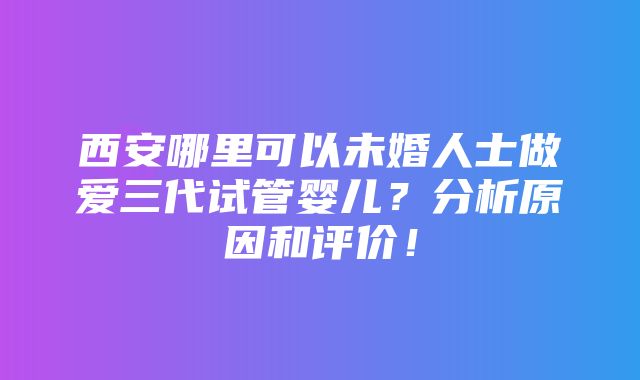 西安哪里可以未婚人士做爱三代试管婴儿？分析原因和评价！