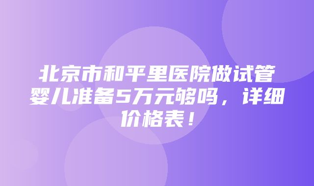 北京市和平里医院做试管婴儿准备5万元够吗，详细价格表！