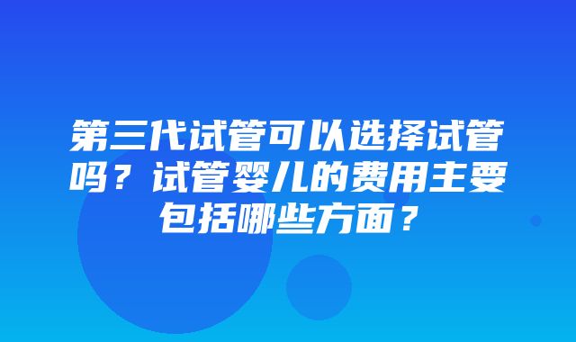 第三代试管可以选择试管吗？试管婴儿的费用主要包括哪些方面？